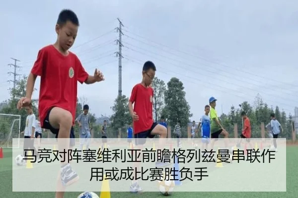 马竞对阵塞维利亚前瞻格列兹曼串联作用或成比赛胜负手